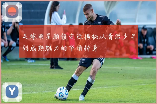 足球明星颜值变迁揭秘从青涩少年到成熟魅力的华丽转身