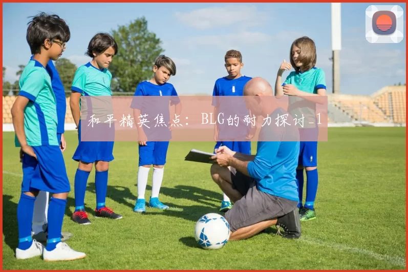 和平精英焦点：BLG的耐力探讨_1