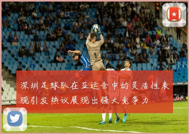 深圳足球队在亚运会中的灵活性表现引发热议展现出强大竞争力