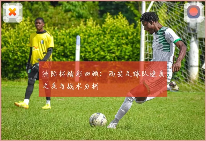 洲际杯精彩回顾：西安足球队速度之美与战术分析