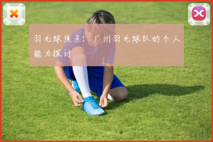 羽毛球焦点：广州羽毛球队的个人能力探讨