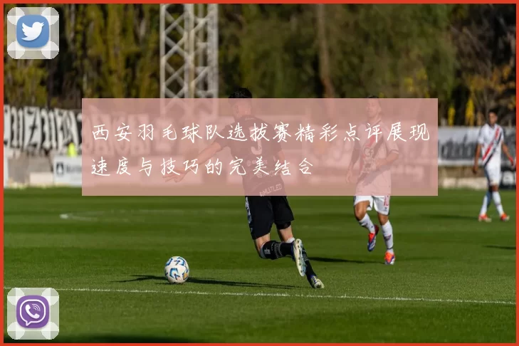 西安羽毛球队选拔赛精彩点评展现速度与技巧的完美结合