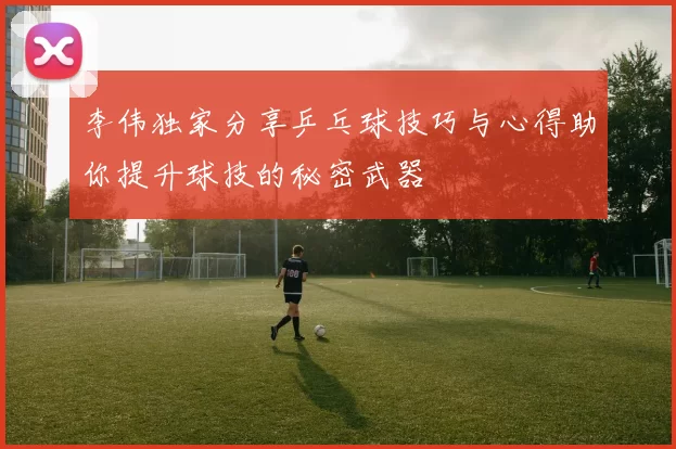 李伟独家分享乒乓球技巧与心得助你提升球技的秘密武器