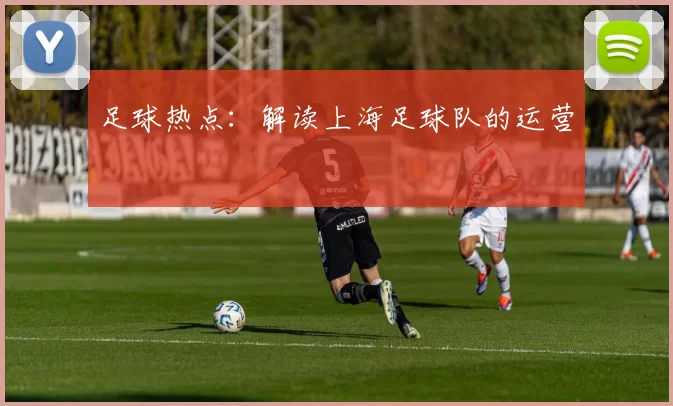 足球热点：解读上海足球队的运营