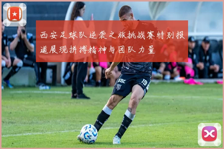 西安足球队逆袭之旅挑战赛特别报道展现拼搏精神与团队力量
